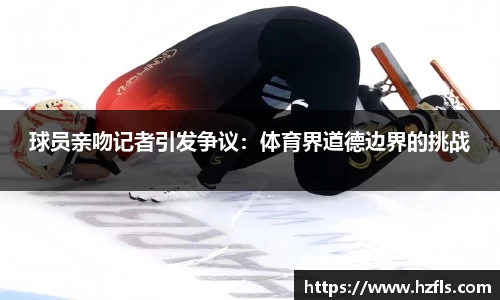 球员亲吻记者引发争议：体育界道德边界的挑战